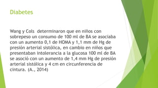 Diabetes
Wang y Cols determinaron que en niños con
sobrepeso un consumo de 100 ml de BA se asociaba
con un aumento 0,1 de HOMA y 1,1 mm de Hg de
presión arterial sistólica, en cambio en niños que
presentaban intolerancia a la glucosa 100 ml de BA
se asoció con un aumento de 1,4 mm Hg de presión
arterial sistólica y 4 cm en circunferencia de
cintura. (A., 2014)
 