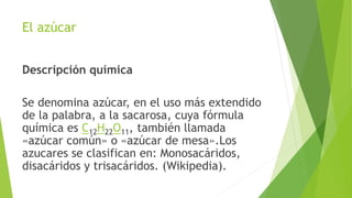 El azúcar
Descripción química
Se denomina azúcar, en el uso más extendido
de la palabra, a la sacarosa, cuya fórmula
química es C12H22O11, también llamada
«azúcar común» o «azúcar de mesa».Los
azucares se clasifican en: Monosacáridos,
disacáridos y trisacáridos. (Wikipedia).
 