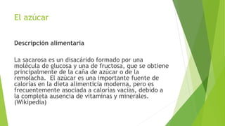 El azúcar
Descripción alimentaria
La sacarosa es un disacárido formado por una
molécula de glucosa y una de fructosa, que se obtiene
principalmente de la caña de azúcar o de la
remolacha. El azúcar es una importante fuente de
calorías en la dieta alimenticia moderna, pero es
frecuentemente asociada a calorías vacías, debido a
la completa ausencia de vitaminas y minerales.
(Wikipedia)
 