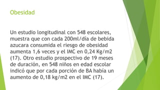 Obesidad
Un estudio longitudinal con 548 escolares,
muestra que con cada 200ml/día de bebida
azucara consumida el riesgo de obesidad
aumenta 1,6 veces y el IMC en 0,24 Kg/m2
(17). Otro estudio prospectivo de 19 meses
de duración, en 548 niños en edad escolar
indicó que por cada porción de BA había un
aumento de 0,18 kg/m2 en el IMC (17).
 