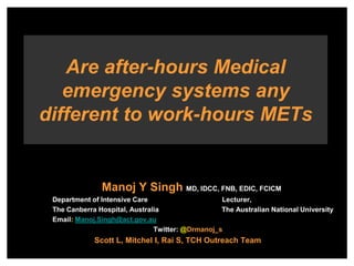 Manoj Y Singh MD, IDCC, FNB, EDIC, FCICM
Department of Intensive Care Lecturer,
The Canberra Hospital, Australia The Australian National University
Email: Manoj.Singh@act.gov.au
Twitter: @Drmanoj_s
Scott L, Mitchel I, Rai S, TCH Outreach Team
Are after-hours Medical
emergency systems any
different to work-hours METs
 