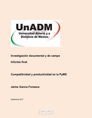 1
Investigación documental y de campo
Informe final
Competitividad y productividad en la PyME
Jaime García Fonseca
Septiembre 2017
 