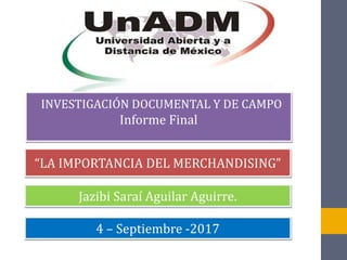 INVESTIGACIÓN DOCUMENTAL Y DE CAMPO
Informe Final
“LA IMPORTANCIA DEL MERCHANDISING”
Jazibi Saraí Aguilar Aguirre.
4 – Septiembre -2017
 