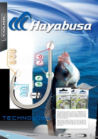 128 w w w . c o l m i c . i t
Ami giapponesi prodotti in acciaio al “CARBONIO 110”
e punte ad affilatura chimica. Sono caratterizzati da
diametri sottili, da un rapporto tra peso e resistenza alla
trazione eccellente e da micro ardiglioni che lasciano
l’esca molto vitale, pur offrendo una salda presa in fase
di recupero del pesce.
Japanese hooks made of Carbon 110 steel and chemical
tool grinding tip.Characterized by a slim diameter, an
excellent weight-resistance ratio and micro anchors that
leave the bait vital but still offering a strong hold during
fish retrieve.
 