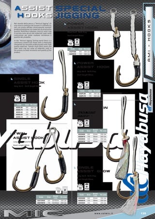 135w w w . c o l m i c . i t
SPECI a L
Jigging
Short Braid - Solid Ring
Braid Length 22mm
Code Size Pe Line
ASSPS90 9/0 250 Lbs
ASSPS70 7/0 250 Lbs
Code Size Pe Line
ASSPL90 9/0 250 Lbs
ASSPL70 7/0 250 Lbs
Code Size Pe Line
ASSsl90 9/0 250 Lbs
ASSsl70 7/0 250 Lbs
ASSsl50 5/0 250 Lbs
ASSsl20 2/0 250 Lbs
ASSsl10 1/0 250 Lbs
Code Size
Braid
Line
Pe Line
ASSTSR50 5/0 20/40mm 250 Lbs
ASSTSR70 7/0 22/44mm 250 Lbs
Code Size
Braid
Line
Pe Line
ASSsk90 9/0 52mm 250 Lbs
ASSsk70 7/0 38mm 250 Lbs
ASSsk50 5/0 42mm 250 Lbs
ASSsk30 3/0 35mm 250 Lbs
Code Size
Braid
Line
Pe Line
ASSsg90 9/0 52mm 250 Lbs
ASSsg70 7/0 38mm 250 Lbs
ASSsg50 5/0 42mm 250 Lbs
2
10
2
10
2
10
2
10
2
10
2
10
a s s i s t
H o o k s
POWER
aSSIST HOOK
POWER
aSSIST HOOK
single
assist sKin
single
assist glow
Single
aSSIST HOOK
Long Braid - Solid Ring
Braid Length 60mm
Long Braid - Solid Ring
Braid Length 60mm
Long Braid - Solid Ring
Braid Length 60mm
Long Braid - Braid Length 60mm
Twin
aSSIST HOOK
Long Braid - Solid Ring
Braid Length 60mm
AMI-HOOKS
Nel mondo della pesca a “Vertical Jigging” c’è
una ricerca continua nel trovare in commercio,
ami con punta affilata chimicamente montati
professionalmente con materiali di primissima
qualità. Multifibra tubolare, treccia, solid ring
in acciaio sono alcuni dei materiali usati nella
costruzione per poter esaltare resistenza e
qualità del prodotto.
In the “Vertical Jigging” fishing world there is a
continuous research for hooks with a chemically
sharpened tip mounted professionally with high
quality materials. Tubular multi-fibre, braid, and
steel solid ring are some of materials used in
the process to exalt resistance and quality of the
product.
 