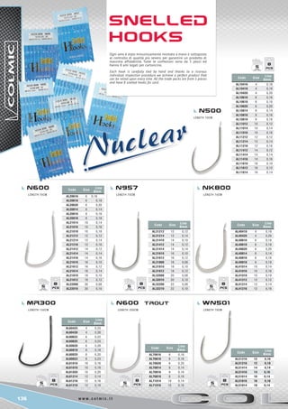 136 w w w . c o l m i c . i t
Code Size
Line
Ømm
AL10416 4 0,16
AL10418 4 0,18
AL10420 4 0,20
AL10616 6 0,16
AL10618 6 0,18
AL10620 6 0,20
AL10814 8 0,14
AL10816 8 0,16
AL10818 8 0,18
AL11012 10 0,12
AL11014 10 0,14
AL11016 10 0,16
AL11212 12 0,12
AL11214 12 0,14
AL11216 12 0,16
AL11412 14 0,12
AL11414 14 0,14
AL11416 14 0,16
AL11610 16 0,10
AL11612 16 0,12
AL11614 16 0,14
Code Size
Line
Ømm
AL20616 6 0,16
AL20618 6 0,18
AL20620 6 0,20
AL20814 8 0,14
AL20816 8 0,16
AL20818 8 0,18
AL21014 10 0,14
AL21016 10 0,16
AL21018 10 0,18
AL21212 12 0,12
AL21214 12 0,14
AL21216 12 0,16
AL21412 14 0,12
AL21414 14 0,14
AL21416 14 0,16
AL21610 16 0,10
AL21612 16 0,12
AL21614 16 0,14
AL21810 18 0,10
AL21812 18 0,12
AL22008 20 0,08
AL22010 20 0,10
Code Size
Line
Ømm
AL31212 12 0,12
AL31214 12 0,14
AL31410 14 0,10
AL31412 14 0,12
AL31414 14 0,14
AL31610 16 0,10
AL31612 16 0,12
AL31808 18 0,08
AL31810 18 0,10
AL31812 18 0,12
AL32008 20 0,08
AL32010 20 0,10
AL32208 22 0,08
AL32210 22 0,10
Code Size
Line
Ømm
AL40418 4 0,18
AL40420 4 0,20
AL40616 6 0,16
AL40618 6 0,18
AL40620 6 0,20
AL40814 8 0,14
AL40816 8 0,16
AL40818 8 0,18
AL41014 10 0,14
AL41016 10 0,16
AL41018 10 0,18
AL41212 12 0,12
AL41214 12 0,14
AL41216 12 0,16
Code Size
Line
Ømm
AL60425 4 0,25
AL60430 4 0,30
AL60622 6 0,22
AL60625 6 0,25
AL60628 6 0,28
AL60818 8 0,18
AL60820 8 0,20
AL60823 8 0,23
AL61016 10 0,16
AL61018 10 0,18
AL61020 10 0,20
AL61214 12 0,14
AL61216 12 0,16
AL61218 12 0,18
Code Size
Line
Ømm
AL70616 6 0,16
AL70618 6 0,18
AL70620 6 0,20
AL70814 8 0,14
AL70816 8 0,16
AL70818 8 0,18
AL71014 10 0,14
AL71016 10 0,16
Code Size
Line
Ømm
AL51216 12 0,16
AL51218 12 0,18
AL51414 14 0,14
AL51416 14 0,16
AL51614 16 0,14
AL51616 16 0,16
AL51814 18 0,14
8
5
8
5
8
5
8
5
8
5
8
5
8
5
N600 N957 Nk800
mr300 n600 trout WN501
N500
Length 70cm
Length 70cm Length 70cm Length 70cm
Length 150cm Length 200cm Length 70cm
Snelled
Hooks
Ogni amo è stato minuziosamente montato a mano e sottoposto
al controllo di qualità più severo per garantire un prodotto di
massima affidabilità. Tutte le confezioni sono da 5 pezzi ed
hanno 8 ami legati per cartoncino.
Each hook is carefully tied by hand and thanks to a ricorous
individual inspection procedure we achieve a perfect product that
can be relied upon every time. All the trade packs are from 5 pieces
and have 8 snelled hooks for card.
 