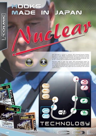 120 w w w . c o l m i c . i t
Hooks
made in japan
Ami NUCLEAR in acciaio e carbonio 100 tecnologicamente perfetti.
Le punte ad ago affilate chimicamente hanno la proprietà di grande
robustezza e di una enorme penetrazione. Gli ardiglioni variano da micro
a regular per facilitare l’innesco su esche particolarmente delicate. Tutti
gli ami nuclear sono di progettazione esclusiva COLMIC.
NUCLEAR hooks in steel and carbon 100 technologically perfect for
competitions and amateurs. The chemically sharpened needle points have
the characteristic of being extremely strong and penetrating. This guarantees
easy hooking even with the most suspicious fish. The steel diameter chances
in the different series for every single hook size according to the exclusive
COLMIC project.
 