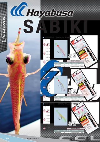 138 w w w . c o l m i c . i t
5cm
20cm
20cm
20cm
6
10
6
10
6
10
Code Japan Hooks Main Line Branch
HAYAS50006 6 10 1,40mt/0,29mm 0,21mm
HAYAS50008 8 7 1,40mt/0,33mm 0,24mm
EUROPEAN SIZE
Code Japan Hooks Main Line Branch
HAYAS50110 10 4 1,65mt/0,47mm 0,37mm
HAYAS50112 12 2 1,65mt/0,47mm 0,37mm
EUROPEAN SIZE
Code Japan Hooks Main Line Branch
HAYAS50508 8 7 1,40mt/0,33mm 0,24mm
EUROPEAN SIZE
s500e (Mix-Yarn)
s505e (Mix-Flasher)
s501e (Mix-Yarn)
5cm
20cm
20cm
20cm
5cm
20cm
20cm
20cm
 