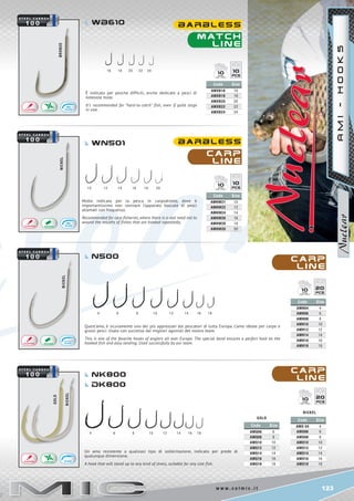 123w w w . c o l m i c . i t
16	 18	 20	 22	24
10	 12	14	16	18	20
4	 6	 8	10	12	 14	 16	18
NICKEL
NICKEL
NICKEL
GOLD
4 	 6 	 8 10 12 14 16 18
bronze
Code Size
AMHW21 10
AMHW22 12
AMHW24 14
AMHW26 16
AMHW28 18
AMHW20 20
Code Size
AMXB16 16
AMXB18 18
AMXB20 20
AMXB22 22
AMXB24 24
Code Size
AMH04 4
AMH06 6
AMH08 8
AMH10 10
AMH12 12
AMH14 14
AMH16 16
AMH18 18
Code Size
AMO 04 4
AMO06 6
AMO08 8
AMO10 10
AMO12 12
AMO14 14
AMO16 16
AMO18 18
nickel
Code Size
AMQ06 6
AMQ08 8
AMQ10 10
AMQ12 12
AMQ14 14
AMQ16 16
AMQ18 18
gold
1010
1010
2010
2010
m at c h
l i n e
C a RP
l i n e
C a RP
l i n e
C a RP
l i n e
b a r b l e s s
b a r b l e s s
Wb610
wn501
Nk800
Dk800
N500
AMI-HOOKS
È indicato per pesche difficili, anche dedicate a pesci di
notevole mole.
It’s recommended for “hard-to-catch” fish, even if quite large
in size.
Molto indicato per la pesca in carpodromo, dove è
importantissimo non rovinare l’apparato boccale di pesci
allamati con frequenza.
Recommended for carp fisheries, where there is a real need not to
wound the mouths of fishes that are hooked repeatedly.
Quest’amo, è sicuramente uno dei più apprezzati dai pescatori di tutta Europa. L’amo ideale per carpe e
grossi pesci. Usato con successo dai migliori agonisti del nostro team.
This is one of the favorite hooks of anglers all over Europe. The special bend ensures a perfect hold on the
hooked fish and easy landing. Used successfully by our team.
Un amo resistente a qualsiasi tipo di sollecitazione, indicato per prede di
qualunque dimensione.
A hook that will stand up to any kind of stress, suitable for any size fish.
 