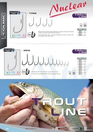 124 w w w . c o l m i c . i t
1/0	 1	 2	 4	 5 6 8	 10 12	 14 16
3	 5	 7	 9
NICKEL
bronze
Code Size
AMU03 3
AMU05 5
AMU07 7
AMU09 9
Code Size
AMJ00 1/0
AMJ01 1
AMJ02 2
AMJ04 4
AMJ05 5
AMJ06 6
AMJ08 8
AMJ10 10
AMJ12 12
AMJ14 14
AMJ16 16
2010
2010
T RO U T
l i n e
TRO U T
l i n e
TRO U T
l i n e
TR99
N510
Questo amo è studiato appositamente per la pesca alla trota in torrente
e lago, con tutte le esche classiche del caso.
This twisted hook have a specially designed for stream and lake trout
fishing with all the classic baits.
Indicato per tutti i tipi di pesca in acqua dolce e mare.
It’s highly recommended for both fresh and salt water fishing.
 