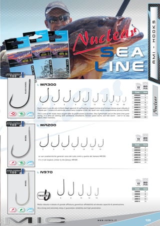 125w w w . c o l m i c . i t
4 6 8 10 12 14 16 18 20
2	 4	 6	 8	 10	 12 14
6 8 10 12 14
BLACKNICKELNICKELNICKEL
2
Code Size
AM0602 2
AM0604 4
AM0606 6
AM0608 8
AM0610 10
AM0612 12
AM0614 14
AM0616 16
AM0618 18
AM0620 20
Code Size
AM0502 2
AM0504 4
AM0506 6
AM0508 8
AM0510 10
AM0512 12
AM0514 14
Code Size
AMN06 6
AMN08 8
AMN10 10
AMN12 12
AMN14 14
2010
2010
2010
S E a
l i n e
Mr200
n970
MR300
AMI-HOOKS
Quest’amo è uno dei più richiesti dagli agonisti di surfcasting. Leggerissimo ed al tempo stesso assai robusto, è
l’ideale per l’innesco di arenicola, americano, coreano e bibi, dei quali non verrà compromessa alcuna vitalità.
This is one of the hooks most sought-after by professional surfcasters. Very lightweight and at the same time quite
strong, it is ideal for baiting with sandworm, bloodworm, Korean spoon worm, and bibi worm – and in no way
affects their liveliness.
Le sue caratteristiche generali sono del tutto simili a quelle del famoso MR300.
It is in all respects similar to the famous MR300.
Molto robusto e dotato di grande affilatura, garantisce affidabilità ed elevata capacità di penetrazione.
Very strong and extremely sharp, it guarantees reliability and high penetration.
 