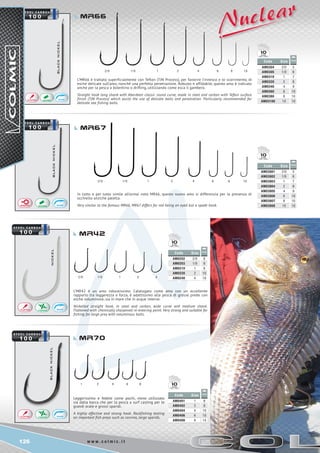 126 w w w . c o l m i c . i t
2/0 	 1/0	 1	 2	 4	 6	 8 10	
	
2/0	 1/0 	 1	 2	 4
1 2 4 6 8
BLACKNICKEL
BLACKNICKEL
2/0 1/0 1 2 4 6 8 10
Code Size
AM03801 2/0
AM03802 1/0
AM03803 1
AM03804 2
AM03805 4
AM03806 6
AM03807 8
AM03808 10
5
6
7
8
9
10
10
10
Code Size
AM0304 2/0
AM0305 1/0
AM0310 1
AM0320 2
AM0340 4
AM0360 6
AM0380 8
AM03100 10
5
6
7
8
9
10
10
10
Code Size
AM0202 2/0
AM0203 1/0
AM0210 1
AM0220 2
AM0240 4
8
8
8
10
10
Code Size
AM0401 1
AM0402 2
AM0404 4
AM0406 6
AM0408 8
6
8
10
10
10
10
10
10
10
NICKELBLACKNICKEL
mr66
MR67
MR42
MR70
L’MR66 è trattato superficialmente con Teflon (TJN Process), per favorire l’innesco e lo scorrimento, di
esche delicate sull’amo, nonché una perfetta penetrazione. Robusto e affidabile, questo amo è indicato
anche per la pesca a bolentino o drifting, utilizzando come esca il gambero.
Straight hook long shank with Aberdeen classic round curve, made in steel and carbon with Teflon surface
finish (TJN Process) which assist the use of delicate baits and penetration. Particularly recommended for
delicate sea fishing baits.
L’MR42 è un amo robustissimo. Catalogato come amo con un eccellente
rapporto tra leggerezza e forza, è adattissimo alla pesca di grosse prede con
esche voluminose, sia in mare che in acque interne.
Nickelled straight hook, in steel and carbon, wide curve and medium shank.
Flattened with chemically sharpened re-entering point. Very strong and suitable for
fishing for large prey with voluminous baits.
Leggerissimo e fedele come pochi, viene utilizzato
sia dalla barca che per la pesca a surf casting per le
grandi orate e grossi sparidi.
A highly effective and strong hook. Rockfishing testing
on important fish preys such as corvina, large sparids.
In tutto e per tutto simile all’ormai noto MR66, questo nuovo amo si differenzia per la presenza di
occhiello anziche paletta.
Very similar to the famous MR66, MR67 differs for not being an eyed but a spade hook.
 