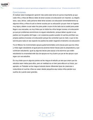 Curso propedéutico para el aprendizaje autogestión en un ambiente virtual. (Proceso de admisión 2017)
11
Conclusiones.
Al realizar esta investigación aprendí más sobre este tema el cual es importante ya que
cada niño y niñas de México debe de tener acceso a la educación sin importar, su religión,
sexo, raza, étnica, cada persona debe tener acceso a la educación lamentablemente ay
algunos niños y niñas el cual no tienen acceso por su educación ya que viven en lugares
muy lejos y deben cruzar asta ríos para poder cruzar el otro lado de la ciudad para poder
llegar a sus escuelas, es muy triste que no todos los niños tengan acceso a la educación
ya que por problemas económicos no siguen estudiando, porque deben ayudar a sus
padres con los gastos del hogar, o en ocasiones puede suceder el cual les prohíben sus
propios padres el acceso a la educación porque les comentan que es malo o que no les
servirá para nada en ese aspecto los padres les están negando el derecho a la educación.
Ya en México ha incrementado apoyos gubernamentales como becas para que los niños
y niñas sigan estudiando al igual para los jóvenes tienen becas para la preparatoria y que
continúen estudiando, igual ay algunas becas para apoyo a los alumnos que estén
estudiando la universidad este tipo de apoyos es muy bueno ya que se les apoya a que
sigan con sus estudios.
Es muy triste que en algunos países se les niegue el estudio ya sea que crean que los
estudios sean malos para ellos, pero en realidad es un bien para ellos en su fututo, por
ejemplo, en Pakistán se les niega el estudio tienen diferentes tipos de creencias o
costumbres el cual las niñas se casan desde pequeños aquí estos niños pierden sus
sueños de cuando sean grandes.
 
