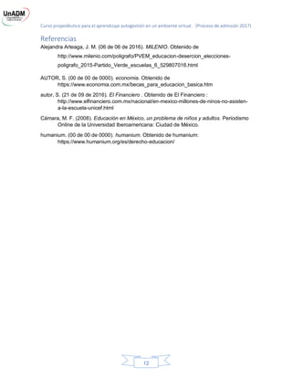 Curso propedéutico para el aprendizaje autogestión en un ambiente virtual. (Proceso de admisión 2017)
12
Referencias
Alejandra Arteaga, J. M. (06 de 06 de 2016). MILENIO. Obtenido de
http://www.milenio.com/poligrafo/PVEM_educacion-desercion_elecciones-
poligrafo_2015-Partido_Verde_escuelas_6_529807016.html
AUTOR, S. (00 de 00 de 0000). economia. Obtenido de
https://www.economia.com.mx/becas_para_educacion_basica.htm
autor, S. (21 de 09 de 2016). El Financiero . Obtenido de El Financiero :
http://www.elfinanciero.com.mx/nacional/en-mexico-millones-de-ninos-no-asisten-
a-la-escuela-unicef.html
Cámara, M. F. (2008). Educación en México, un problema de niños y adultos. Periodismo
Online de la Universidad Iberoamericana: Ciudad de México.
humanium. (00 de 00 de 0000). humanium. Obtenido de humanium:
https://www.humanium.org/es/derecho-educacion/
 