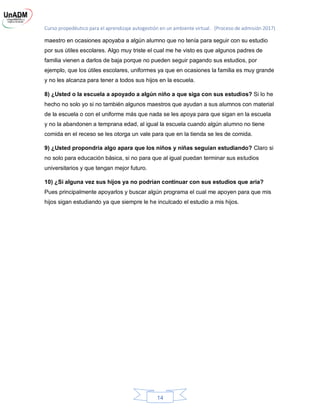 Curso propedéutico para el aprendizaje autogestión en un ambiente virtual. (Proceso de admisión 2017)
14
maestro en ocasiones apoyaba a algún alumno que no tenía para seguir con su estudio
por sus útiles escolares. Algo muy triste el cual me he visto es que algunos padres de
familia vienen a darlos de baja porque no pueden seguir pagando sus estudios, por
ejemplo, que los útiles escolares, uniformes ya que en ocasiones la familia es muy grande
y no les alcanza para tener a todos sus hijos en la escuela.
8) ¿Usted o la escuela a apoyado a algún niño a que siga con sus estudios? Si lo he
hecho no solo yo si no también algunos maestros que ayudan a sus alumnos con material
de la escuela o con el uniforme más que nada se les apoya para que sigan en la escuela
y no la abandonen a temprana edad, al igual la escuela cuando algún alumno no tiene
comida en el receso se les otorga un vale para que en la tienda se les de comida.
9) ¿Usted propondría algo apara que los niños y niñas seguían estudiando? Claro si
no solo para educación básica, si no para que al igual puedan terminar sus estudios
universitarios y que tengan mejor futuro.
10) ¿Si alguna vez sus hijos ya no podrían continuar con sus estudios que aria?
Pues principalmente apoyarlos y buscar algún programa el cual me apoyen para que mis
hijos sigan estudiando ya que siempre le he inculcado el estudio a mis hijos.
 