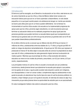 Curso propedéutico para el aprendizaje autogestión en un ambiente virtual. (Proceso de admisión 2017)
3
Introducción
El tema es cual fue escogido, es el Derecho a la educación en los niños, este tema es uno
de varios importante ya que los niños y niñas de México deben tener acceso a la
educación básica para que así en un futuro aprendan a desarrollarse, no solo desde
pequeños si no que igual cuando pasen a la adolescencia tengan en mente que estudiar
es bueno para ellos para que en un futuro puedan defenderse. Con el tiempo ha
incrementado el cual los niños acudan a la escuela se ha implementado programas de
apoyo para que los niños y jóvenes sigan estudiando y no solo los jóvenes para que
terminen su educación básica se ha realizado programas de apoyo igual para las
personas grandes que puedan terminar su escuela básica igual que la preparatoria por
internet que es gratuita esto con el fin de que las personas ya grandes esto con el fin de
que puedan desarrollarse profesionalmente.
En el último informe se dio a conocer que en México del año 2016 hay al menos 4.1
millones de niños y adolescentes entre las edades de 3 y 17 años y al igual que 600 mil
están en riesgo de abandono lamentablemente. Al igual que de 100 niños que ingresan al
preescolar al menos 57 de ellos dejan la escuela antes de concluir la preparatoria es decir
que solo 43 niños y adolescentes de cada generación logran terminar la educación de
media superior. Mientras que el porcentaje de niños y niñas excluidos del sistema
educativo es menor en los niveles de primaria y secundaria, con 6.2 por ciento y 6.3 por
ciento, respectivamente.
Los principales motivos el cual los niños no acuden a la escuela son por problemas
económicos, desde jóvenes tienen que abandonar la escuela para apoyar a sus padres
con los gastos de la casa, o igual puede suceder esta situación cuando son indígenas,
son discapacitados o viven en zonas rurales o simplemente algunos adolescentes no les
gusta la escuela y la abandonan hay mucho tipos de caso el cual los jóvenes prefieren no
estudiar y mejor trabajar ya que no le gusta la escuela, en este tipo de casos es algo muy
irreverente ya que estos jóvenes tiene la oportunidad de estudiar pero no es aprovechado.
En esta investigación hablare más sobre la educación para los niños.
 