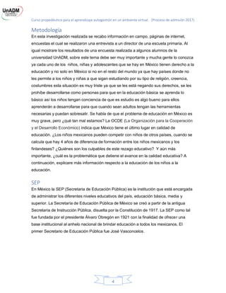 Curso propedéutico para el aprendizaje autogestión en un ambiente virtual. (Proceso de admisión 2017)
4
Metodología
En esta investigación realizada se recabo información en campo, páginas de internet,
encuestas el cual se realizaron una entrevista a un director de una escuela primaria. Al
igual mostrare los resultados de una encuesta realizada a algunos alumnos de la
universidad UnADM, sobre este tema debe ser muy importante y mucha gente lo conozca
ya cada uno de los niños, niñas y adolescentes que se hay en México tienen derecho a la
educación y no solo en México si no en el resto del mundo ya que hay países donde no
les permite a los niños y niñas a que sigan estudiando por su tipo de religión, creencia,
costumbres esta situación es muy triste ya que se les está negando sus derechos, se les
prohíbe desarrollarse como personas para que en la educación básica se aprenda lo
básico así los niños tengan conciencia de que es estudio es algo bueno para ellos
aprenderán a desarrollarse para que cuando sean adultos tengan las herramientas
necesarias y puedan sobresalir. Se habla de que el problema de educación en México es
muy grave, pero ¿qué tan mal estamos? La OCDE (La Organización para la Cooperación
y el Desarrollo Económico) indica que México tiene el último lugar en calidad de
educación. ¿Los niños mexicanos pueden competir con niños de otros países, cuando se
calcula que hay 4 años de diferencia de formación entre los niños mexicanos y los
finlandeses? ¿Quiénes son los culpables de este rezago educativo? Y aún más
importante, ¿cuál es la problemática que detiene el avance en la calidad educativa? A
continuación, explicare más información respecto a la educación de los niños a la
educación.
SEP
En México la SEP (Secretaria de Educación Pública) es la institución que está encargada
de administrar los diferentes niveles educativos del país, educación básica, media y
superior. La Secretaría de Educación Pública de México se creó a partir de la antigua
Secretaría de Instrucción Pública, disuelta por la Constitución de 1917. La SEP como tal
fue fundada por el presidente Álvaro Obregón en 1921 con la finalidad de ofrecer una
base institucional al anhelo nacional de brindar educación a todos los mexicanos. El
primer Secretario de Educación Pública fue José Vasconcelos.
 