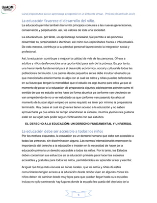 Curso propedéutico para el aprendizaje autogestión en un ambiente virtual. (Proceso de admisión 2017)
5
La educación favorece el desarrollo del niño.
La educación permite también transmitir principios comunes a las nuevas generaciones,
conservando y perpetuando, así, los valores de toda una sociedad.
La educación es, por tanto, un aprendizaje necesario que permite a las personas
desarrollar su personalidad e identidad, así como sus capacidades físicas e intelectuales.
De esta manera, contribuye a su plenitud personal favoreciendo la integración social y
profesional.
Así, la educación contribuye a mejorar la calidad de vida de las personas. Ofrece a
adultos y niños desfavorecidos una oportunidad para salir de la pobreza. Es, por tanto,
una herramienta fundamental para el desarrollo económico, social y cultural de todas las
poblaciones del mundo. Los padres desde pequeños se les debe inculcar el estudio ya
que mencionado anteriormente es algo con el cual los niños y niñas puedan defenderse
en su futuro que tengan la mentalidad que el estudio es algo bueno para ellos ya que al
momento de pasar a la educación de preparatoria algunos adolescentes pierden como el
sentido de que es estudio se les hace de forma aburrida ya conforme van creciendo se
van arrepintiendo de no a ver estudiado ya que conforme van pasando los años al
momento de buscar algún empleo ya como requisito es tener por mínimo la preparatoria
terminada. Hay casos el cual los jóvenes tienen acceso a la educación y no saben
aprovecharla ya que antes de tiempo abandonan la escuela, muchos jóvenes les gustaría
estar en su lugar para poder seguir continuando con sus estudios
EL DERECHO A LA EDUCACIÓN: UN DERECHO FUNDAMENTAL Y UNIVERSAL
La educación debe ser accesible a todos los niños
Por los motivos expuestos, la educación es un derecho humano que debe ser accesible a
todas las personas, sin discriminación alguna. Las normas internacionales reconocen la
importancia del derecho a la educación e insisten en la necesidad de hacer de la
educación primaria un derecho accesible a todos los niños. Por lo tanto, los Estados
deben concentrar sus esfuerzos en la educación primaria para hacer las escuelas
accesibles y gratuitas para todos los niños, permitiéndoles así aprender a leer y escribir.
Al igual que haya más escuela en zonas rurales, que los niños y niñas de estas
comunidades tengan acceso a la educación desde donde viven en algunas zonas los
niños deben de caminar desde muy lejos para que puedan llegar hasta sus escuelas
incluso no solo caminando hay lugares donde la escuela les queda del otro lado de la
 