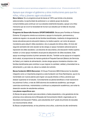 Curso propedéutico para el aprendizaje autogestión en un ambiente virtual. (Proceso de admisión 2017)
7
Apoyos que otorgan el gobierno y otras instituciones para que los
niños, niñas y jóvenes sigan estudiando
Beca Azteca: Es un programa anual de becas al 100% que brinda a los jóvenes
seleccionados, la oportunidad de pertenecer a un selecto grupo de jóvenes
comprometidos para continuar con sus estudios totalmente becados, apoyar a la niñez
mexicana que se ve en la necesidad de truncar sus estudios por la falta de recursos
económicos.
Programa de Desarrollo Humano OPORTUNIDADES: Becas para Familias en Pobreza
Extrema: El programa orienta sus acciones a apoyar la inscripción, permanencia y
asistencia regular a la escuela de las familias beneficiadas, mediante el otorgamiento de
becas educativas para la educación básica y la media superior, así como de apoyos
monetarios para adquirir útiles escolares o de un paquete de dichos útiles. Al inicio del
segundo semestre del ciclo escolar se les otorga un apoyo monetario adicional para la
reposición de útiles escolares. Los becarios de secundaria y de educación media superior,
reciben un único apoyo monetario anual para la adquisición de útiles escolares. Este
apoyo se entrega durante el primer semestre del año. También se les apoya en el aspecto
de la salud, al proporcionar de manera gratuita el Paquete Esencial (Básico) de Servicios
de Salud y en materia de alimentación, donde otorga apoyos monetarios directos a las
familias beneficiarias para contribuir a que mejoren la cantidad, calidad y diversidad de su
alimentación y, por esta vía, elevar su estado de nutrición.
Becas fundación BBVA Bancomer: El Grupo Financiero BBVA Bancomer ha decidido
integrarlo como un importante programa a esta fundación con fines filantrópicos, que lo ha
reorientado con nuevos planes para lograr una ayuda directa a niños y jóvenes que
desean superarse en el estudio. Concretamente se planea beneficiar a nivel nacional en
los próximos 5 años, a más de 3000 alumnos de excelencia académica, que tengan
carencias económicas, motivándolos a continuar su preparación académica y así evitar la
deserción escolar de estudiantes exitosos.
Los planes específicos son:
A) Becas de apoyo escolar para secundaria y hasta preparatoria, a los ganadores de las
próximas cinco ediciones de la Olimpiada del Conocimiento Infantil, organizada por la
Secretaría de Educación Pública, para estudiantes de 6° grado de primaria de escuelas
con reconocimiento oficial.
B) Becas complementarias, en los próximos cinco años, a alumnos de alto rendimiento
 