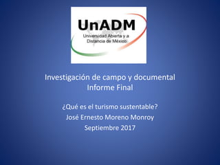 Investigación de campo y documental
Informe Final
¿Qué es el turismo sustentable?
José Ernesto Moreno Monroy
Septiembre 2017
 