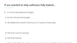 ● 2-3x the development budget
● 5x the clinical trial budget
● 18 additional months minimum (1-3 cycles of learning)
● We’d run out of runway!
● We’d be behind.
If we wanted to ship software fully baked...
 