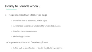 ● No production level Blocker-p0 bugs
○ Users are able to download, install, login
○ All intended screens are functional for whitelisted phones
○ Coaches can message users
○ Minimal app crashes
● Improvements come from two places:
○ 1. Not built to specification ← Mostly fixed before we go live
Ready to Launch when...
 