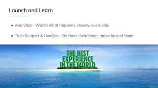 ● Analytics - Watch what happens, closely, every day
● Tech Support & LiveOps - Be there, help them, make fans of them
● All the stops - We all pitch in to give users….
Launch and Learn
 