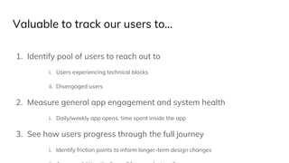 Valuable to track our users to...
1. Identify pool of users to reach out to
i. Users experiencing technical blocks
ii. Disengaged users
2. Measure general app engagement and system health
i. Daily/weekly app opens, time spent inside the app
3. See how users progress through the full journey
i. Identify friction points to inform longer-term design changes
 