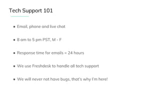 ● Email, phone and live chat
● 8 am to 5 pm PST, M - F
● Response time for emails = 24 hours
● We use Freshdesk to handle all tech support
● We will never not have bugs, that’s why I’m here!
Tech Support 101
 