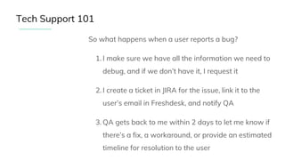 So what happens when a user reports a bug?
1. I make sure we have all the information we need to
debug, and if we don’t have it, I request it
2. I create a ticket in JIRA for the issue, link it to the
user’s email in Freshdesk, and notify QA
3. QA gets back to me within 2 days to let me know if
there’s a fix, a workaround, or provide an estimated
timeline for resolution to the user
Tech Support 101
 
