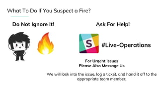 What To Do If You Suspect a Fire?
Do Not Ignore It! Ask For Help!
#Live-Operations
For Urgent Issues
Please Also Message Us
We will look into the issue, log a ticket, and hand it off to the
appropriate team member.
 