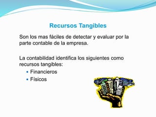Recursos Tangibles
Son los mas fáciles de detectar y evaluar por la
parte contable de la empresa.
La contabilidad identifica los siguientes como
recursos tangibles:
 Financieros
 Físicos
 