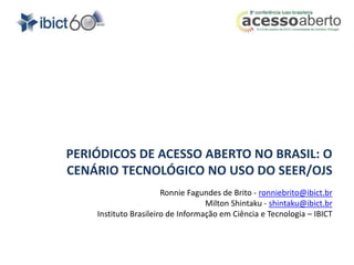 PERIÓDICOS DE ACESSO ABERTO NO BRASIL: O 
CENÁRIO TECNOLÓGICO NO USO DO SEER/OJS 
Ronnie Fagundes de Brito - ronniebrito@ibict.br 
Milton Shintaku - shintaku@ibict.br 
Instituto Brasileiro de Informação em Ciência e Tecnologia – IBICT 
 