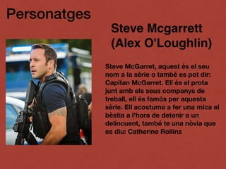 Personatges
Steve Mcgarrett
(Alex O'Loughlin)
Steve McGarret, aquest és el seu
nom a la sèrie o també es pot dir:
Capitan McGarret. Ell és el prota
junt amb els seus companys de
treball, ell és famós per aquesta
sèrie. Ell acostuma a fer una mica el
bèstia a l'hora de detenir a un
delincuent, també te una nòvia que
es diu: Catherine Rollins
 