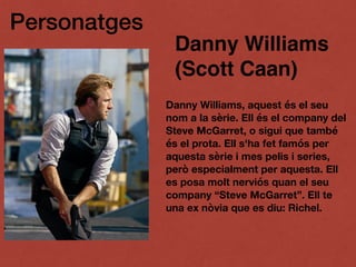 Personatges
Danny Williams
(Scott Caan)
Danny Williams, aquest és el seu
nom a la sèrie. Ell és el company del
Steve McGarret, o sigui que també
és el prota. Ell s'ha fet famós per
aquesta sèrie i mes pelis i series,
però especialment per aquesta. Ell
es posa molt nerviós quan el seu
company “Steve McGarret”. Ell te
una ex nòvia que es diu: Richel.
 