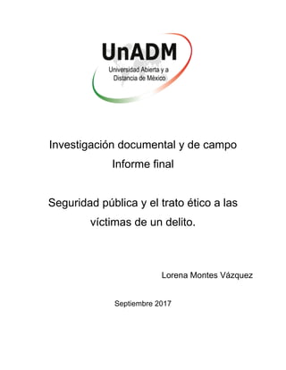 Investigación documental y de campo
Informe final
Seguridad pública y el trato ético a las
víctimas de un delito.
Lorena Montes Vázquez
Septiembre 2017
 