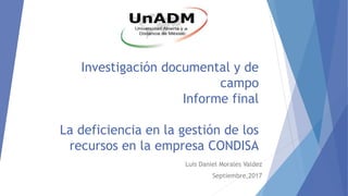 Investigación documental y de
campo
Informe final
La deficiencia en la gestión de los
recursos en la empresa CONDISA
Luis Daniel Morales Valdez
Septiembre,2017
 