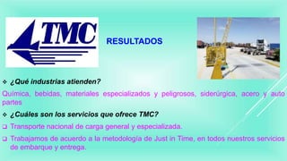RESULTADOS
 ¿Qué industrias atienden?
Química, bebidas, materiales especializados y peligrosos, siderúrgica, acero y auto
partes
 ¿Cuáles son los servicios que ofrece TMC?
 Transporte nacional de carga general y especializada.
 Trabajamos de acuerdo a la metodología de Just in Time, en todos nuestros servicios
de embarque y entrega.
 