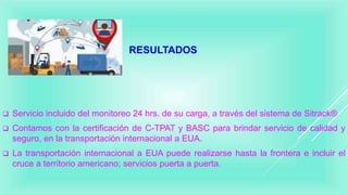RESULTADOS
 Servicio incluido del monitoreo 24 hrs. de su carga, a través del sistema de Sitrack®
 Contamos con la certificación de C-TPAT y BASC para brindar servicio de calidad y
seguro, en la transportación internacional a EUA.
 La transportación internacional a EUA puede realizarse hasta la frontera e incluir el
cruce a territorio americano; servicios puerta a puerta.
 