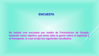 ENCUESTA
Se realizó una encuesta por medio de Formularios de Google,
teniendo como objetivo qué tanto sabe la gente sobre la logística y
el transporte, la cual arrojó los siguientes resultados:
 