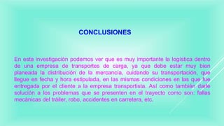 CONCLUSIONES
En esta investigación podemos ver que es muy importante la logística dentro
de una empresa de transportes de carga, ya que debe estar muy bien
planeada la distribución de la mercancía, cuidando su transportación, que
llegue en fecha y hora estipulada, en las mismas condiciones en las que fue
entregada por el cliente a la empresa transportista. Así como también darle
solución a los problemas que se presenten en el trayecto como son: fallas
mecánicas del tráiler, robo, accidentes en carretera, etc.
 