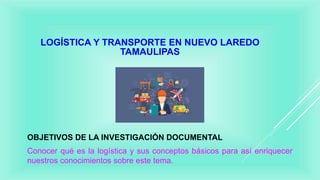 LOGÍSTICA Y TRANSPORTE EN NUEVO LAREDO
TAMAULIPAS
OBJETIVOS DE LA INVESTIGACIÓN DOCUMENTAL
Conocer qué es la logística y sus conceptos básicos para así enriquecer
nuestros conocimientos sobre este tema.
 