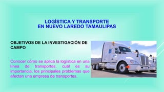 LOGÍSTICA Y TRANSPORTE
EN NUEVO LAREDO TAMAULIPAS
OBJETIVOS DE LA INVESTIGACIÓN DE
CAMPO
Conocer cómo se aplica la logística en una
línea de transportes, cuál es su
importancia, los principales problemas que
afectan una empresa de transportes.
 