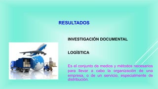 RESULTADOS
INVESTIGACIÓN DOCUMENTAL
LOGÍSTICA
Es el conjunto de medios y métodos necesarios
para llevar a cabo la organización de una
empresa, o de un servicio, especialmente de
distribución.
 