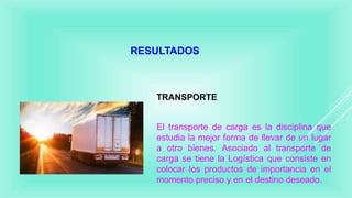 RESULTADOS
TRANSPORTE
El transporte de carga es la disciplina que
estudia la mejor forma de llevar de un lugar
a otro bienes. Asociado al transporte de
carga se tiene la Logística que consiste en
colocar los productos de importancia en el
momento preciso y en el destino deseado.
 