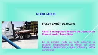 RESULTADOS
INVESTIGACIÓN DE CAMPO
Visita a Transportes Mineros de Coahuila en
Nuevo Laredo, Tamaulipas
En la primera visita se pudo observar la
estación despachadora de diésel así como
tráileres, plataformas y cajas; entrada y salida
de tráileres
 