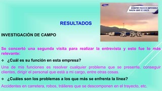 RESULTADOS
INVESTIGACIÓN DE CAMPO
Se concertó una segunda visita para realizar la entrevista y esto fue lo más
relevante:
 ¿Cuál es su función en esta empresa?
Una de mis funciones es resolver cualquier problema que se presente, conseguir
clientes, dirigir el personal que está a mi cargo, entre otras cosas.
 ¿Cuáles son los problemas a los que más se enfrenta la línea?
Accidentes en carretera, robos, tráileres que se descomponen en el trayecto, etc.
 