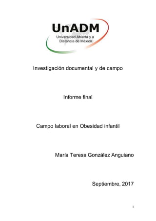 1
Investigación documental y de campo
Informe final
Campo laboral en Obesidad infantil
María Teresa González Anguiano
Septiembre, 2017
 