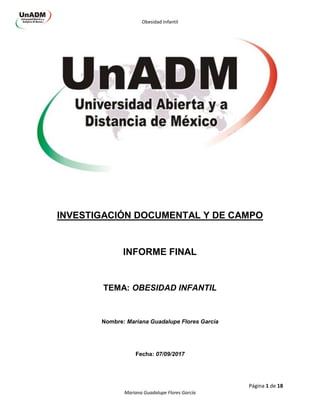 Obesidad Infantil
Página 1 de 18
Mariana Guadalupe Flores García
INVESTIGACIÓN DOCUMENTAL Y DE CAMPO
INFORME FINAL
TEMA: OBESIDAD INFANTIL
Nombre: Mariana Guadalupe Flores García
Fecha: 07/09/2017
 