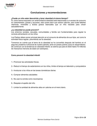 Obesidad Infantil
Página 13 de 18
Mariana Guadalupe Flores García
Conclusiones y recomendaciones
¿Puede un niño estar desnutrido y tener obesidad al mismo tiempo?
Si, como hemos expuesto con anterioridad la obesidad está relacionada a un exceso de consumo
en carbohidratos, grasas y azucares, esto quiere decir que sobran calorías, pero suele faltarles
vitaminas, minerales y ácidos grasos esenciales que un niño necesita para crecer
saludablemente.
¿La obesidad se puede prevenir?
Los entornos sociales, escuelas, comunidades y familia son fundamentales para regular la
correcta alimentación en los niños.
Los Padres deben poner principal atención en el consumo de alimentos de sus hijos, así como la
actividad física regular, previniendo así la obesidad.
Tomemos en cuenta que el tema de la obesidad se ha convertido después del hambre en el
segundo problema nutricional de nuestro planeta, tanto en países pobres como en desarrollados.
De continuar con la tendencia en obesidad infantil, se estima que para el 2025 habrá 70 millones
de mexicanos menores de edad con sobrepeso.
Como prevenir la obesidad infantil
1.- Promover las actividades físicas.
2.- Reducir el tiempo de sedentarismo en los niños, limitar el tiempo en televisión y computadora
3.- Involucrar a los niños en las tareas domésticas diarias
4.- Comprar alimentos saludables
5.- No usar la comida como recompensa
6.- Respetar el apetito del niño
7.- Limitar la cantidad de alimentos altos en calorías en el menú diario.
 